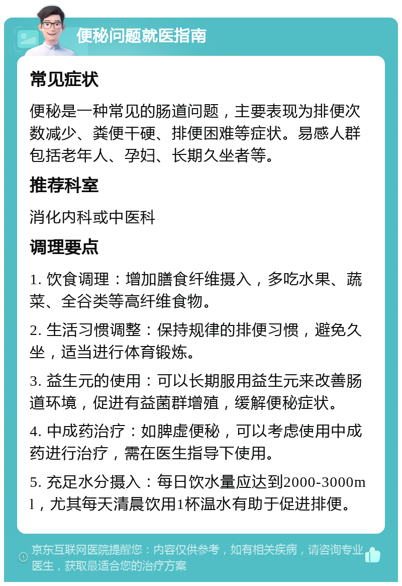 便秘问题就医指南 常见症状 便秘是一种常见的肠道问题，主要表现为排便次数减少、粪便干硬、排便困难等症状。易感人群包括老年人、孕妇、长期久坐者等。 推荐科室 消化内科或中医科 调理要点 1. 饮食调理：增加膳食纤维摄入，多吃水果、蔬菜、全谷类等高纤维食物。 2. 生活习惯调整：保持规律的排便习惯，避免久坐，适当进行体育锻炼。 3. 益生元的使用：可以长期服用益生元来改善肠道环境，促进有益菌群增殖，缓解便秘症状。 4. 中成药治疗：如脾虚便秘，可以考虑使用中成药进行治疗，需在医生指导下使用。 5. 充足水分摄入：每日饮水量应达到2000-3000ml，尤其每天清晨饮用1杯温水有助于促进排便。