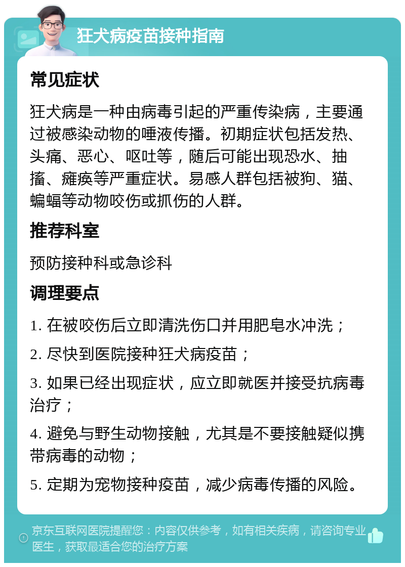 狂犬病疫苗接种指南 常见症状 狂犬病是一种由病毒引起的严重传染病，主要通过被感染动物的唾液传播。初期症状包括发热、头痛、恶心、呕吐等，随后可能出现恐水、抽搐、瘫痪等严重症状。易感人群包括被狗、猫、蝙蝠等动物咬伤或抓伤的人群。 推荐科室 预防接种科或急诊科 调理要点 1. 在被咬伤后立即清洗伤口并用肥皂水冲洗； 2. 尽快到医院接种狂犬病疫苗； 3. 如果已经出现症状，应立即就医并接受抗病毒治疗； 4. 避免与野生动物接触，尤其是不要接触疑似携带病毒的动物； 5. 定期为宠物接种疫苗，减少病毒传播的风险。