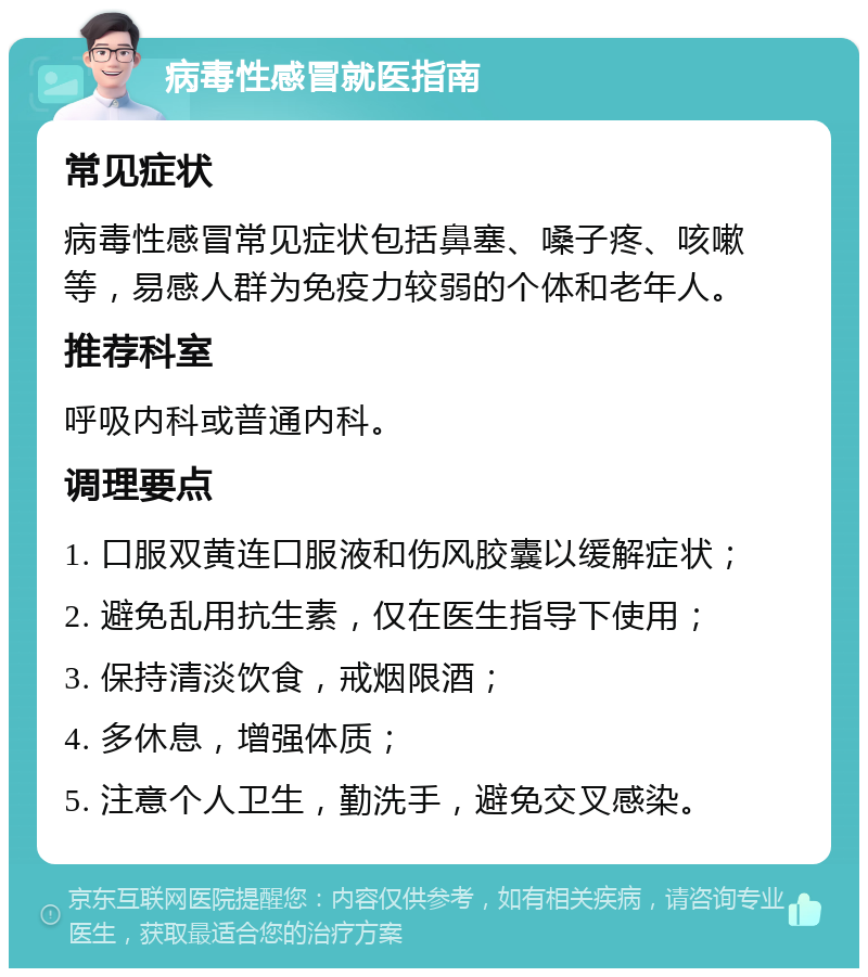 病毒性感冒就医指南 常见症状 病毒性感冒常见症状包括鼻塞、嗓子疼、咳嗽等，易感人群为免疫力较弱的个体和老年人。 推荐科室 呼吸内科或普通内科。 调理要点 1. 口服双黄连口服液和伤风胶囊以缓解症状； 2. 避免乱用抗生素，仅在医生指导下使用； 3. 保持清淡饮食，戒烟限酒； 4. 多休息，增强体质； 5. 注意个人卫生，勤洗手，避免交叉感染。