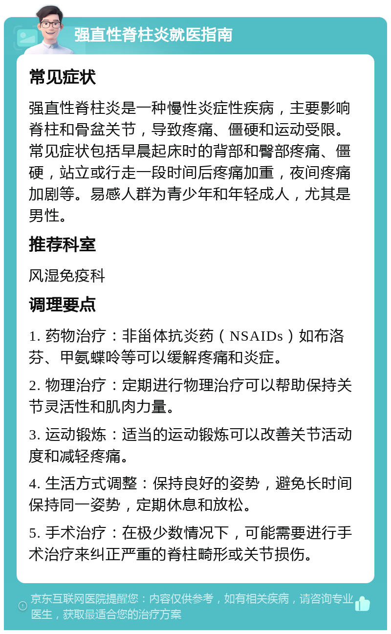 强直性脊柱炎就医指南 常见症状 强直性脊柱炎是一种慢性炎症性疾病，主要影响脊柱和骨盆关节，导致疼痛、僵硬和运动受限。常见症状包括早晨起床时的背部和臀部疼痛、僵硬，站立或行走一段时间后疼痛加重，夜间疼痛加剧等。易感人群为青少年和年轻成人，尤其是男性。 推荐科室 风湿免疫科 调理要点 1. 药物治疗：非甾体抗炎药（NSAIDs）如布洛芬、甲氨蝶呤等可以缓解疼痛和炎症。 2. 物理治疗：定期进行物理治疗可以帮助保持关节灵活性和肌肉力量。 3. 运动锻炼：适当的运动锻炼可以改善关节活动度和减轻疼痛。 4. 生活方式调整：保持良好的姿势，避免长时间保持同一姿势，定期休息和放松。 5. 手术治疗：在极少数情况下，可能需要进行手术治疗来纠正严重的脊柱畸形或关节损伤。