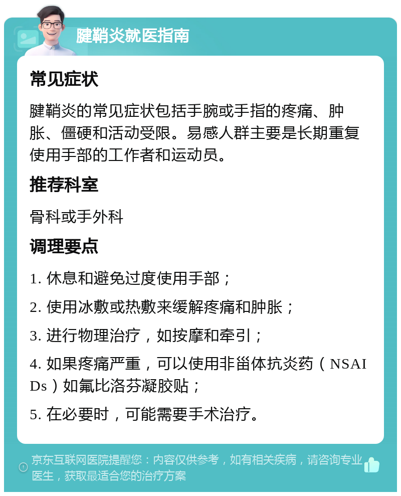 腱鞘炎就医指南 常见症状 腱鞘炎的常见症状包括手腕或手指的疼痛、肿胀、僵硬和活动受限。易感人群主要是长期重复使用手部的工作者和运动员。 推荐科室 骨科或手外科 调理要点 1. 休息和避免过度使用手部； 2. 使用冰敷或热敷来缓解疼痛和肿胀； 3. 进行物理治疗，如按摩和牵引； 4. 如果疼痛严重，可以使用非甾体抗炎药（NSAIDs）如氟比洛芬凝胶贴； 5. 在必要时，可能需要手术治疗。