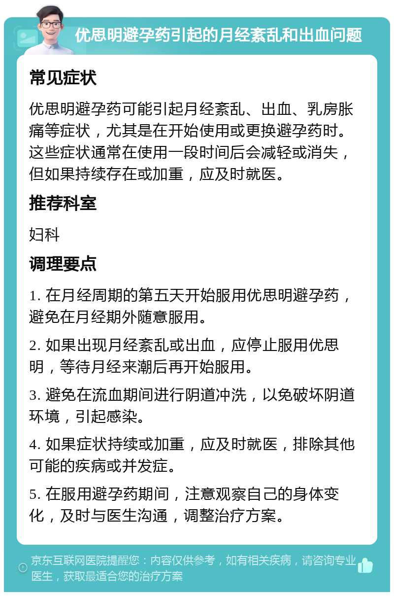 优思明避孕药引起的月经紊乱和出血问题 常见症状 优思明避孕药可能引起月经紊乱、出血、乳房胀痛等症状，尤其是在开始使用或更换避孕药时。这些症状通常在使用一段时间后会减轻或消失，但如果持续存在或加重，应及时就医。 推荐科室 妇科 调理要点 1. 在月经周期的第五天开始服用优思明避孕药，避免在月经期外随意服用。 2. 如果出现月经紊乱或出血，应停止服用优思明，等待月经来潮后再开始服用。 3. 避免在流血期间进行阴道冲洗，以免破坏阴道环境，引起感染。 4. 如果症状持续或加重，应及时就医，排除其他可能的疾病或并发症。 5. 在服用避孕药期间，注意观察自己的身体变化，及时与医生沟通，调整治疗方案。