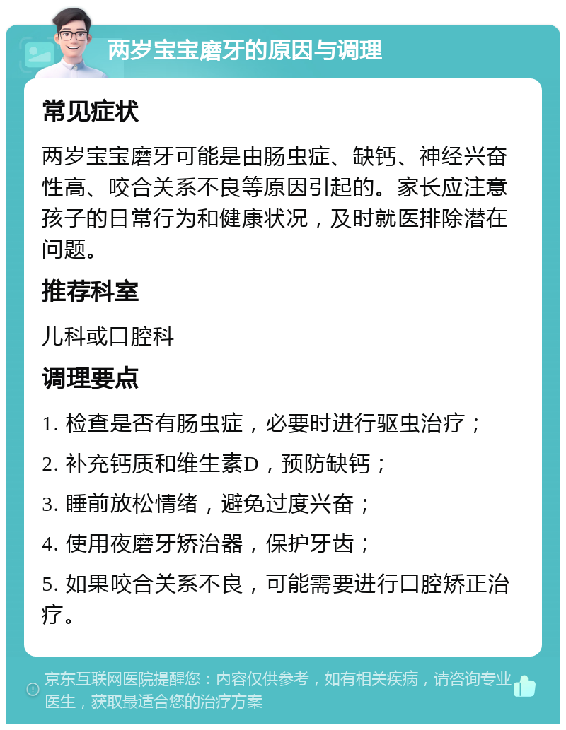 两岁宝宝磨牙的原因与调理 常见症状 两岁宝宝磨牙可能是由肠虫症、缺钙、神经兴奋性高、咬合关系不良等原因引起的。家长应注意孩子的日常行为和健康状况，及时就医排除潜在问题。 推荐科室 儿科或口腔科 调理要点 1. 检查是否有肠虫症，必要时进行驱虫治疗； 2. 补充钙质和维生素D，预防缺钙； 3. 睡前放松情绪，避免过度兴奋； 4. 使用夜磨牙矫治器，保护牙齿； 5. 如果咬合关系不良，可能需要进行口腔矫正治疗。