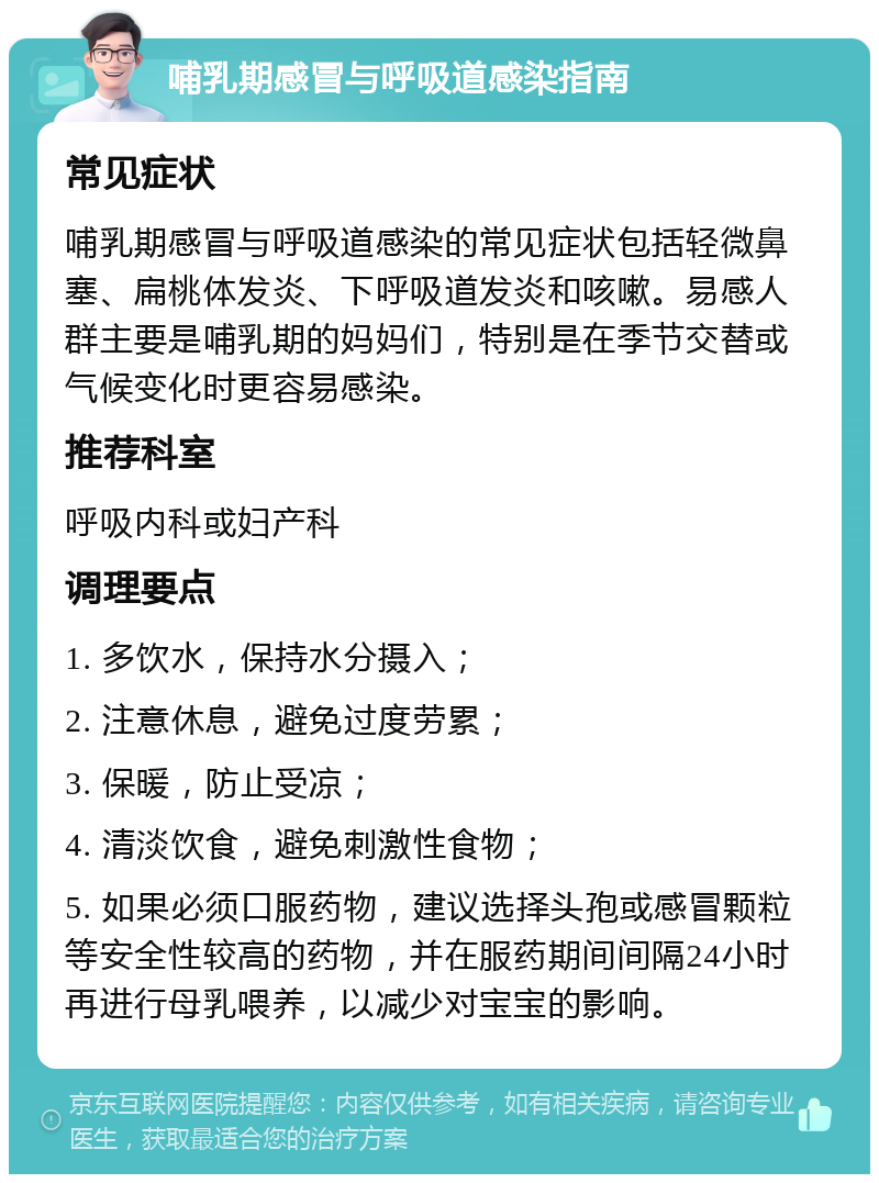 哺乳期感冒与呼吸道感染指南 常见症状 哺乳期感冒与呼吸道感染的常见症状包括轻微鼻塞、扁桃体发炎、下呼吸道发炎和咳嗽。易感人群主要是哺乳期的妈妈们，特别是在季节交替或气候变化时更容易感染。 推荐科室 呼吸内科或妇产科 调理要点 1. 多饮水，保持水分摄入； 2. 注意休息，避免过度劳累； 3. 保暖，防止受凉； 4. 清淡饮食，避免刺激性食物； 5. 如果必须口服药物，建议选择头孢或感冒颗粒等安全性较高的药物，并在服药期间间隔24小时再进行母乳喂养，以减少对宝宝的影响。