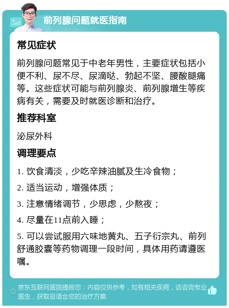 前列腺问题就医指南 常见症状 前列腺问题常见于中老年男性，主要症状包括小便不利、尿不尽、尿滴哒、勃起不坚、腰酸腿痛等。这些症状可能与前列腺炎、前列腺增生等疾病有关，需要及时就医诊断和治疗。 推荐科室 泌尿外科 调理要点 1. 饮食清淡，少吃辛辣油腻及生冷食物； 2. 适当运动，增强体质； 3. 注意情绪调节，少思虑，少熬夜； 4. 尽量在11点前入睡； 5. 可以尝试服用六味地黄丸、五子衍宗丸、前列舒通胶囊等药物调理一段时间，具体用药请遵医嘱。