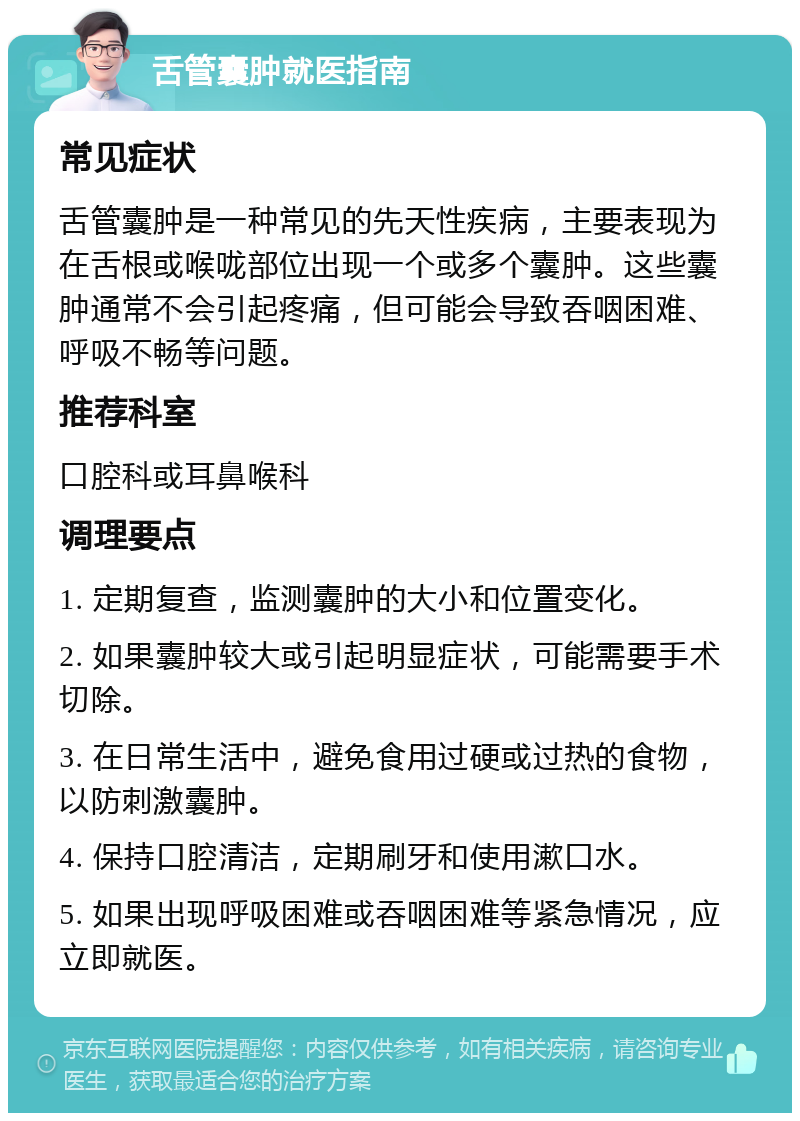 舌管囊肿就医指南 常见症状 舌管囊肿是一种常见的先天性疾病，主要表现为在舌根或喉咙部位出现一个或多个囊肿。这些囊肿通常不会引起疼痛，但可能会导致吞咽困难、呼吸不畅等问题。 推荐科室 口腔科或耳鼻喉科 调理要点 1. 定期复查，监测囊肿的大小和位置变化。 2. 如果囊肿较大或引起明显症状，可能需要手术切除。 3. 在日常生活中，避免食用过硬或过热的食物，以防刺激囊肿。 4. 保持口腔清洁，定期刷牙和使用漱口水。 5. 如果出现呼吸困难或吞咽困难等紧急情况，应立即就医。