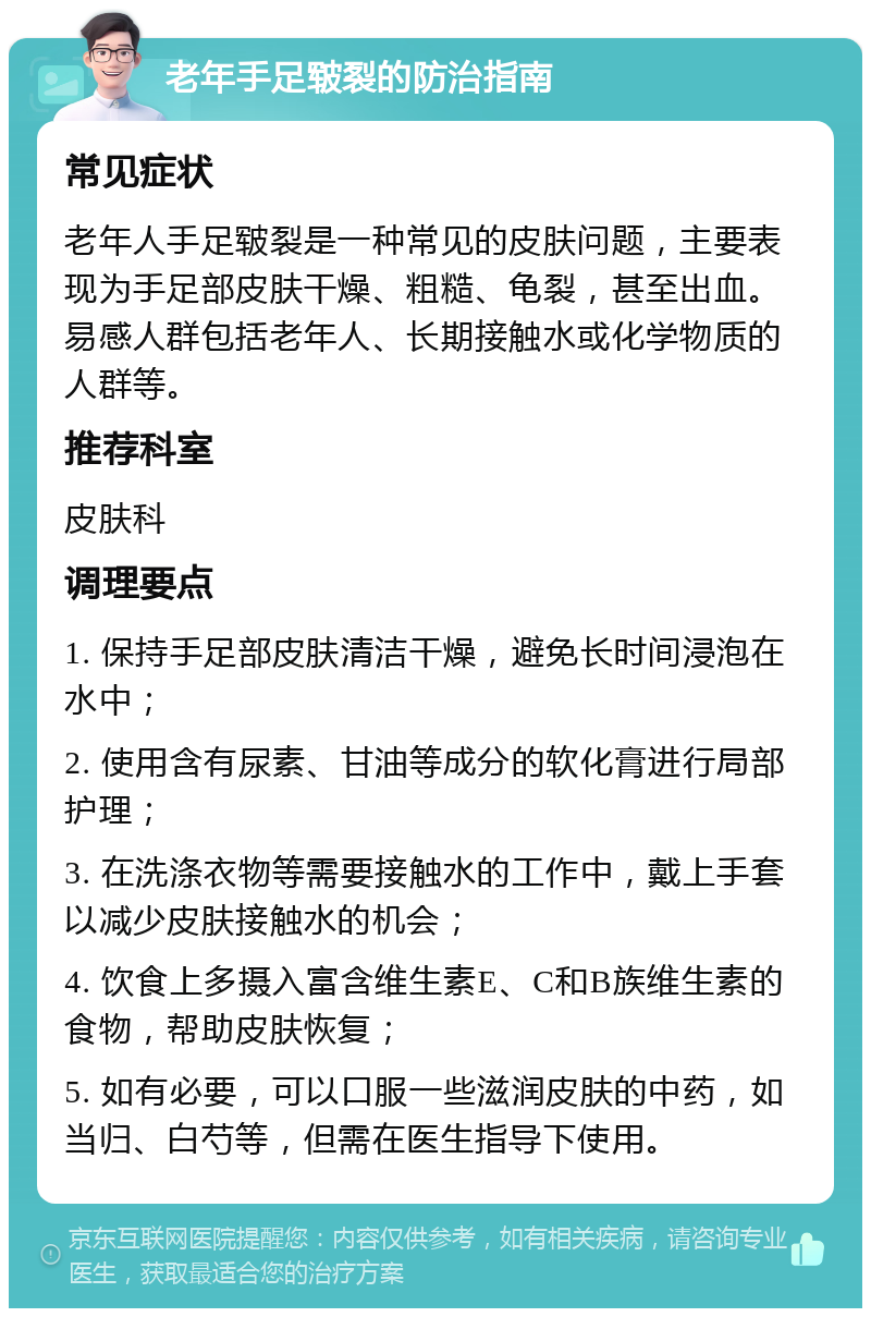 老年手足皲裂的防治指南 常见症状 老年人手足皲裂是一种常见的皮肤问题，主要表现为手足部皮肤干燥、粗糙、龟裂，甚至出血。易感人群包括老年人、长期接触水或化学物质的人群等。 推荐科室 皮肤科 调理要点 1. 保持手足部皮肤清洁干燥，避免长时间浸泡在水中； 2. 使用含有尿素、甘油等成分的软化膏进行局部护理； 3. 在洗涤衣物等需要接触水的工作中，戴上手套以减少皮肤接触水的机会； 4. 饮食上多摄入富含维生素E、C和B族维生素的食物，帮助皮肤恢复； 5. 如有必要，可以口服一些滋润皮肤的中药，如当归、白芍等，但需在医生指导下使用。