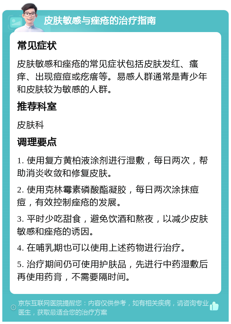 皮肤敏感与痤疮的治疗指南 常见症状 皮肤敏感和痤疮的常见症状包括皮肤发红、瘙痒、出现痘痘或疙瘩等。易感人群通常是青少年和皮肤较为敏感的人群。 推荐科室 皮肤科 调理要点 1. 使用复方黄柏液涂剂进行湿敷，每日两次，帮助消炎收敛和修复皮肤。 2. 使用克林霉素磷酸酯凝胶，每日两次涂抹痘痘，有效控制痤疮的发展。 3. 平时少吃甜食，避免饮酒和熬夜，以减少皮肤敏感和痤疮的诱因。 4. 在哺乳期也可以使用上述药物进行治疗。 5. 治疗期间仍可使用护肤品，先进行中药湿敷后再使用药膏，不需要隔时间。