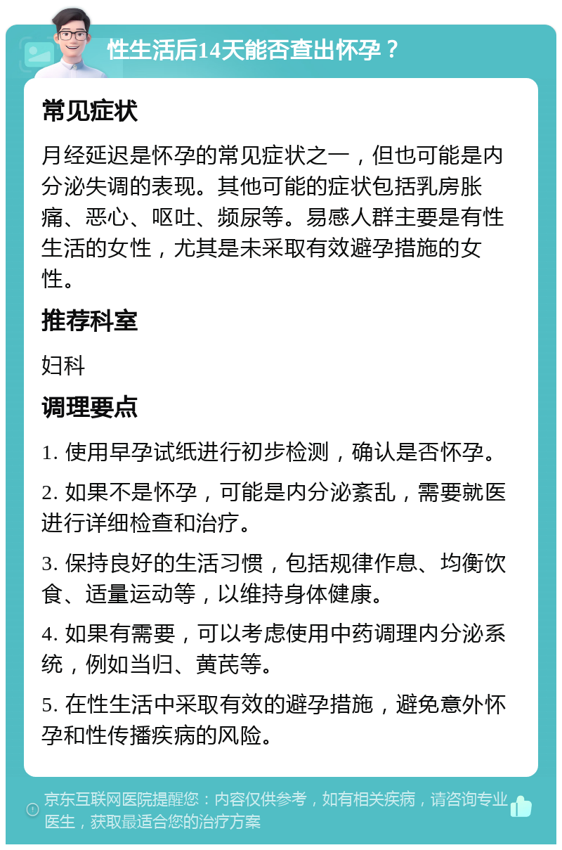 性生活后14天能否查出怀孕？ 常见症状 月经延迟是怀孕的常见症状之一，但也可能是内分泌失调的表现。其他可能的症状包括乳房胀痛、恶心、呕吐、频尿等。易感人群主要是有性生活的女性，尤其是未采取有效避孕措施的女性。 推荐科室 妇科 调理要点 1. 使用早孕试纸进行初步检测，确认是否怀孕。 2. 如果不是怀孕，可能是内分泌紊乱，需要就医进行详细检查和治疗。 3. 保持良好的生活习惯，包括规律作息、均衡饮食、适量运动等，以维持身体健康。 4. 如果有需要，可以考虑使用中药调理内分泌系统，例如当归、黄芪等。 5. 在性生活中采取有效的避孕措施，避免意外怀孕和性传播疾病的风险。