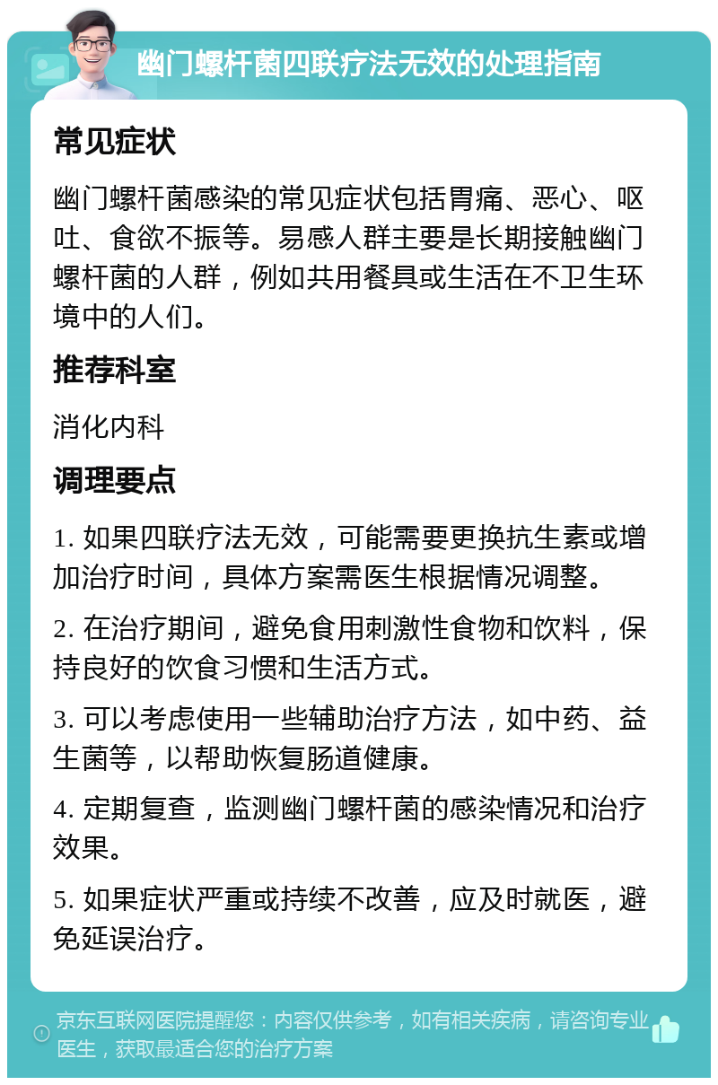 幽门螺杆菌四联疗法无效的处理指南 常见症状 幽门螺杆菌感染的常见症状包括胃痛、恶心、呕吐、食欲不振等。易感人群主要是长期接触幽门螺杆菌的人群，例如共用餐具或生活在不卫生环境中的人们。 推荐科室 消化内科 调理要点 1. 如果四联疗法无效，可能需要更换抗生素或增加治疗时间，具体方案需医生根据情况调整。 2. 在治疗期间，避免食用刺激性食物和饮料，保持良好的饮食习惯和生活方式。 3. 可以考虑使用一些辅助治疗方法，如中药、益生菌等，以帮助恢复肠道健康。 4. 定期复查，监测幽门螺杆菌的感染情况和治疗效果。 5. 如果症状严重或持续不改善，应及时就医，避免延误治疗。