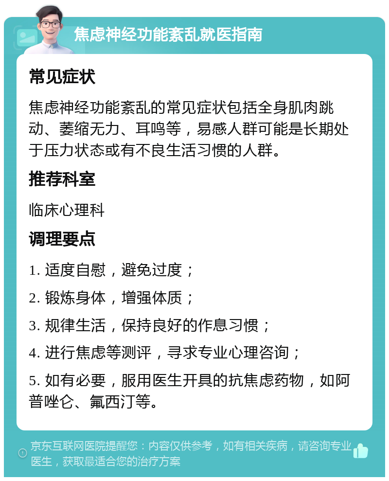 焦虑神经功能紊乱就医指南 常见症状 焦虑神经功能紊乱的常见症状包括全身肌肉跳动、萎缩无力、耳鸣等，易感人群可能是长期处于压力状态或有不良生活习惯的人群。 推荐科室 临床心理科 调理要点 1. 适度自慰，避免过度； 2. 锻炼身体，增强体质； 3. 规律生活，保持良好的作息习惯； 4. 进行焦虑等测评，寻求专业心理咨询； 5. 如有必要，服用医生开具的抗焦虑药物，如阿普唑仑、氟西汀等。