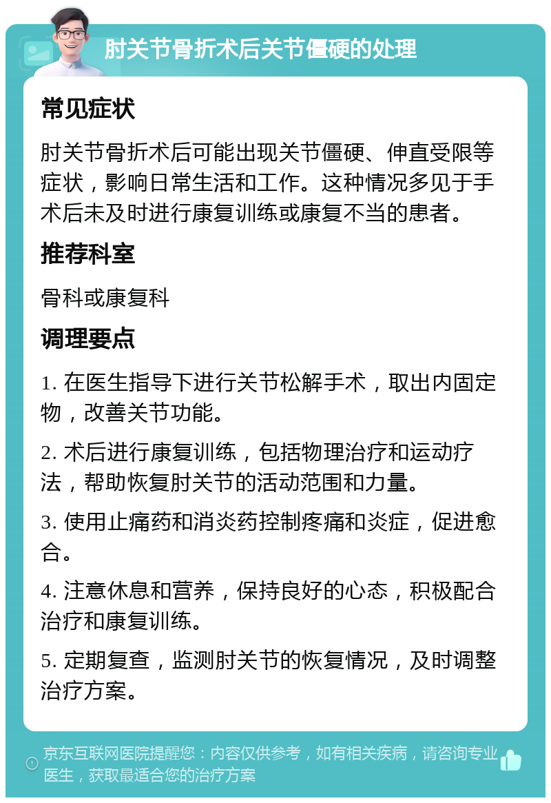 肘关节骨折术后关节僵硬的处理 常见症状 肘关节骨折术后可能出现关节僵硬、伸直受限等症状，影响日常生活和工作。这种情况多见于手术后未及时进行康复训练或康复不当的患者。 推荐科室 骨科或康复科 调理要点 1. 在医生指导下进行关节松解手术，取出内固定物，改善关节功能。 2. 术后进行康复训练，包括物理治疗和运动疗法，帮助恢复肘关节的活动范围和力量。 3. 使用止痛药和消炎药控制疼痛和炎症，促进愈合。 4. 注意休息和营养，保持良好的心态，积极配合治疗和康复训练。 5. 定期复查，监测肘关节的恢复情况，及时调整治疗方案。