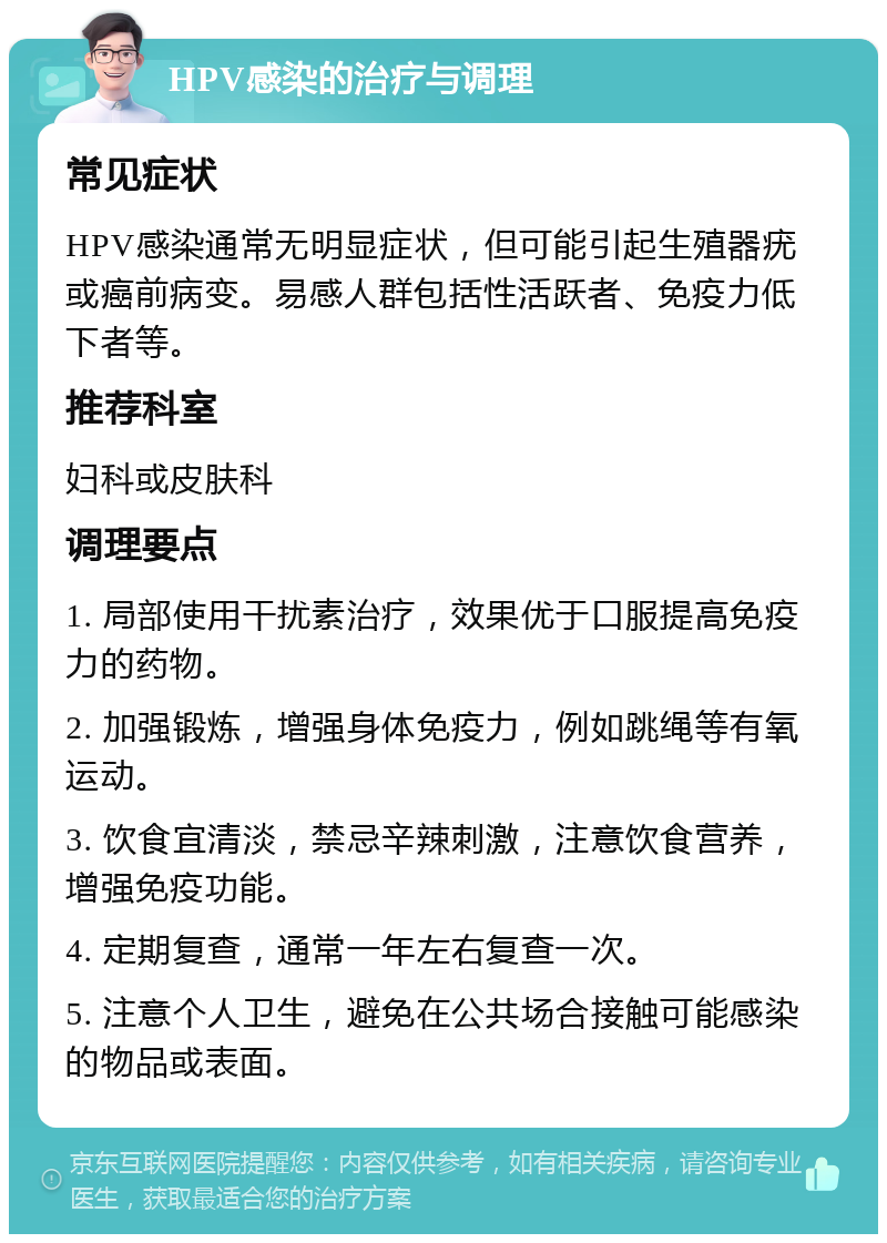 HPV感染的治疗与调理 常见症状 HPV感染通常无明显症状，但可能引起生殖器疣或癌前病变。易感人群包括性活跃者、免疫力低下者等。 推荐科室 妇科或皮肤科 调理要点 1. 局部使用干扰素治疗，效果优于口服提高免疫力的药物。 2. 加强锻炼，增强身体免疫力，例如跳绳等有氧运动。 3. 饮食宜清淡，禁忌辛辣刺激，注意饮食营养，增强免疫功能。 4. 定期复查，通常一年左右复查一次。 5. 注意个人卫生，避免在公共场合接触可能感染的物品或表面。