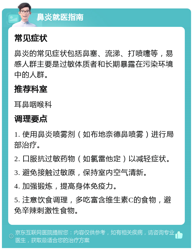 鼻炎就医指南 常见症状 鼻炎的常见症状包括鼻塞、流涕、打喷嚏等，易感人群主要是过敏体质者和长期暴露在污染环境中的人群。 推荐科室 耳鼻咽喉科 调理要点 1. 使用鼻炎喷雾剂（如布地奈德鼻喷雾）进行局部治疗。 2. 口服抗过敏药物（如氯雷他定）以减轻症状。 3. 避免接触过敏原，保持室内空气清新。 4. 加强锻炼，提高身体免疫力。 5. 注意饮食调理，多吃富含维生素C的食物，避免辛辣刺激性食物。