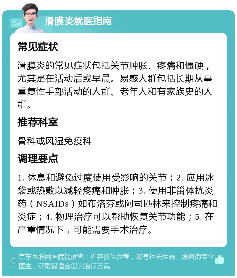 滑膜炎就医指南 常见症状 滑膜炎的常见症状包括关节肿胀、疼痛和僵硬，尤其是在活动后或早晨。易感人群包括长期从事重复性手部活动的人群、老年人和有家族史的人群。 推荐科室 骨科或风湿免疫科 调理要点 1. 休息和避免过度使用受影响的关节；2. 应用冰袋或热敷以减轻疼痛和肿胀；3. 使用非甾体抗炎药（NSAIDs）如布洛芬或阿司匹林来控制疼痛和炎症；4. 物理治疗可以帮助恢复关节功能；5. 在严重情况下，可能需要手术治疗。