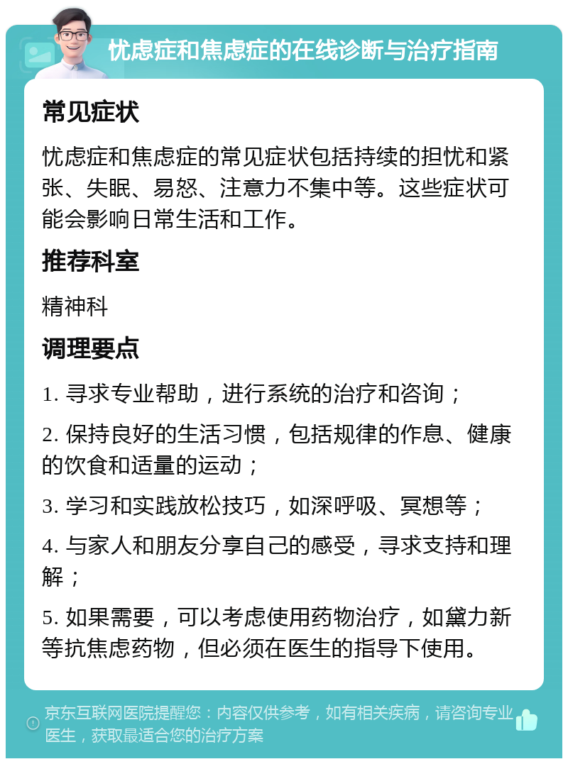 忧虑症和焦虑症的在线诊断与治疗指南 常见症状 忧虑症和焦虑症的常见症状包括持续的担忧和紧张、失眠、易怒、注意力不集中等。这些症状可能会影响日常生活和工作。 推荐科室 精神科 调理要点 1. 寻求专业帮助，进行系统的治疗和咨询； 2. 保持良好的生活习惯，包括规律的作息、健康的饮食和适量的运动； 3. 学习和实践放松技巧，如深呼吸、冥想等； 4. 与家人和朋友分享自己的感受，寻求支持和理解； 5. 如果需要，可以考虑使用药物治疗，如黛力新等抗焦虑药物，但必须在医生的指导下使用。