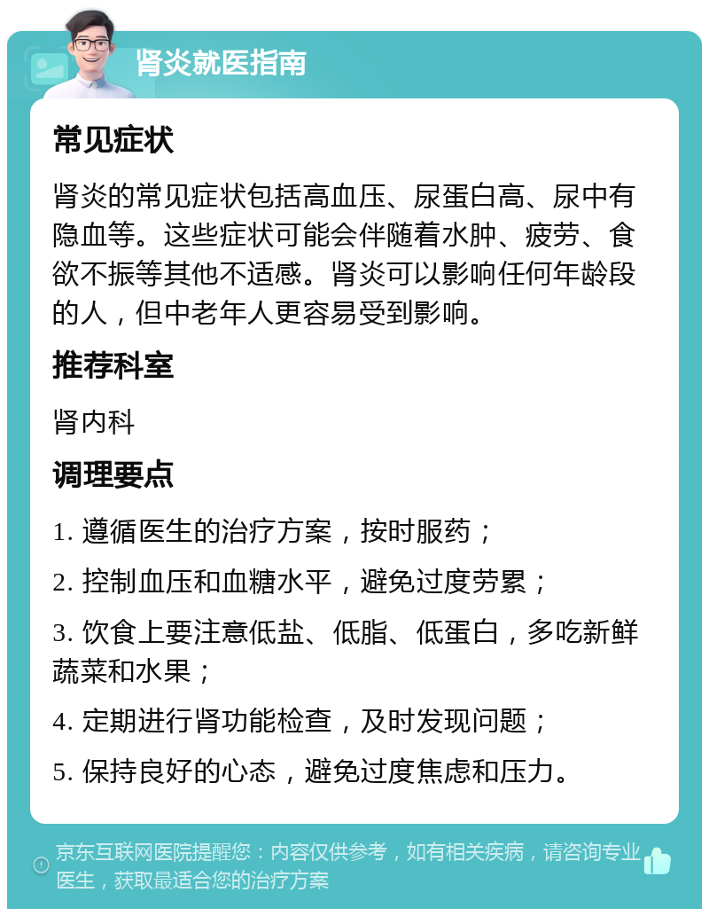 肾炎就医指南 常见症状 肾炎的常见症状包括高血压、尿蛋白高、尿中有隐血等。这些症状可能会伴随着水肿、疲劳、食欲不振等其他不适感。肾炎可以影响任何年龄段的人，但中老年人更容易受到影响。 推荐科室 肾内科 调理要点 1. 遵循医生的治疗方案，按时服药； 2. 控制血压和血糖水平，避免过度劳累； 3. 饮食上要注意低盐、低脂、低蛋白，多吃新鲜蔬菜和水果； 4. 定期进行肾功能检查，及时发现问题； 5. 保持良好的心态，避免过度焦虑和压力。