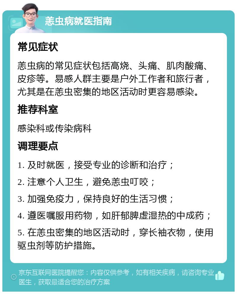 恙虫病就医指南 常见症状 恙虫病的常见症状包括高烧、头痛、肌肉酸痛、皮疹等。易感人群主要是户外工作者和旅行者，尤其是在恙虫密集的地区活动时更容易感染。 推荐科室 感染科或传染病科 调理要点 1. 及时就医，接受专业的诊断和治疗； 2. 注意个人卫生，避免恙虫叮咬； 3. 加强免疫力，保持良好的生活习惯； 4. 遵医嘱服用药物，如肝郁脾虚湿热的中成药； 5. 在恙虫密集的地区活动时，穿长袖衣物，使用驱虫剂等防护措施。