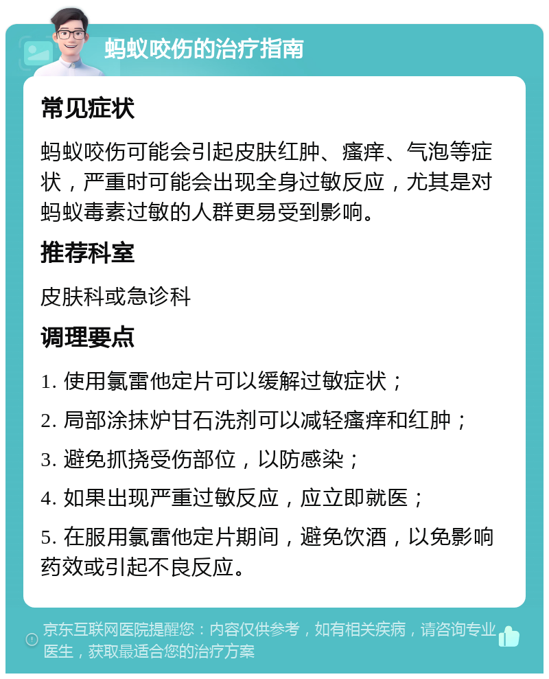 蚂蚁咬伤的治疗指南 常见症状 蚂蚁咬伤可能会引起皮肤红肿、瘙痒、气泡等症状，严重时可能会出现全身过敏反应，尤其是对蚂蚁毒素过敏的人群更易受到影响。 推荐科室 皮肤科或急诊科 调理要点 1. 使用氯雷他定片可以缓解过敏症状； 2. 局部涂抹炉甘石洗剂可以减轻瘙痒和红肿； 3. 避免抓挠受伤部位，以防感染； 4. 如果出现严重过敏反应，应立即就医； 5. 在服用氯雷他定片期间，避免饮酒，以免影响药效或引起不良反应。