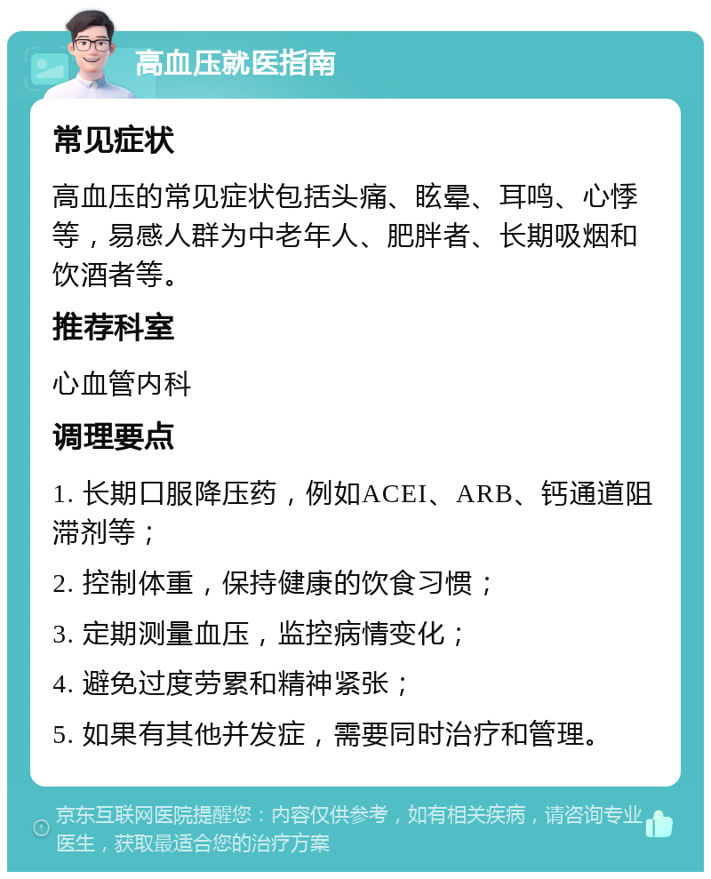 高血压就医指南 常见症状 高血压的常见症状包括头痛、眩晕、耳鸣、心悸等，易感人群为中老年人、肥胖者、长期吸烟和饮酒者等。 推荐科室 心血管内科 调理要点 1. 长期口服降压药，例如ACEI、ARB、钙通道阻滞剂等； 2. 控制体重，保持健康的饮食习惯； 3. 定期测量血压，监控病情变化； 4. 避免过度劳累和精神紧张； 5. 如果有其他并发症，需要同时治疗和管理。