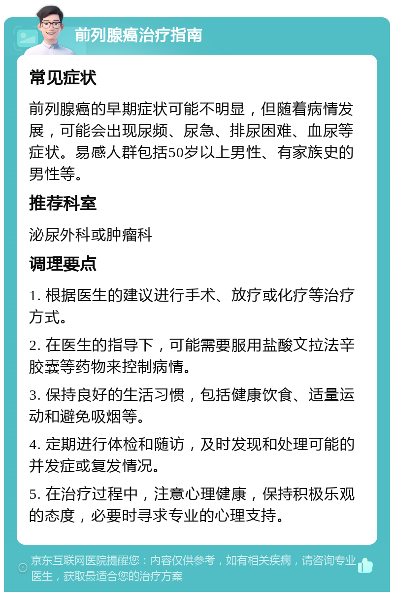 前列腺癌治疗指南 常见症状 前列腺癌的早期症状可能不明显，但随着病情发展，可能会出现尿频、尿急、排尿困难、血尿等症状。易感人群包括50岁以上男性、有家族史的男性等。 推荐科室 泌尿外科或肿瘤科 调理要点 1. 根据医生的建议进行手术、放疗或化疗等治疗方式。 2. 在医生的指导下，可能需要服用盐酸文拉法辛胶囊等药物来控制病情。 3. 保持良好的生活习惯，包括健康饮食、适量运动和避免吸烟等。 4. 定期进行体检和随访，及时发现和处理可能的并发症或复发情况。 5. 在治疗过程中，注意心理健康，保持积极乐观的态度，必要时寻求专业的心理支持。