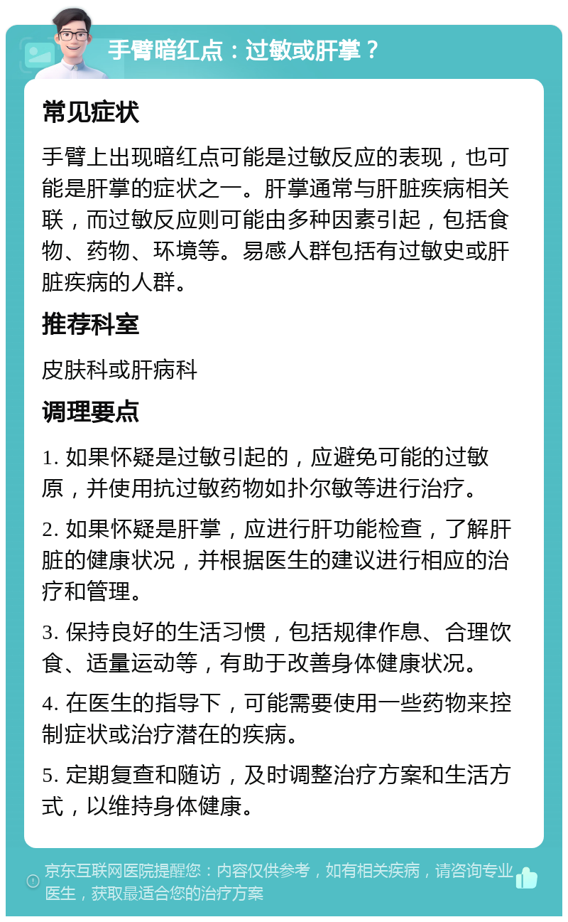 手臂暗红点：过敏或肝掌？ 常见症状 手臂上出现暗红点可能是过敏反应的表现，也可能是肝掌的症状之一。肝掌通常与肝脏疾病相关联，而过敏反应则可能由多种因素引起，包括食物、药物、环境等。易感人群包括有过敏史或肝脏疾病的人群。 推荐科室 皮肤科或肝病科 调理要点 1. 如果怀疑是过敏引起的，应避免可能的过敏原，并使用抗过敏药物如扑尔敏等进行治疗。 2. 如果怀疑是肝掌，应进行肝功能检查，了解肝脏的健康状况，并根据医生的建议进行相应的治疗和管理。 3. 保持良好的生活习惯，包括规律作息、合理饮食、适量运动等，有助于改善身体健康状况。 4. 在医生的指导下，可能需要使用一些药物来控制症状或治疗潜在的疾病。 5. 定期复查和随访，及时调整治疗方案和生活方式，以维持身体健康。