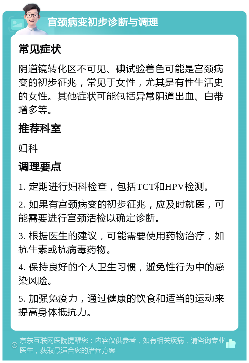 宫颈病变初步诊断与调理 常见症状 阴道镜转化区不可见、碘试验着色可能是宫颈病变的初步征兆，常见于女性，尤其是有性生活史的女性。其他症状可能包括异常阴道出血、白带增多等。 推荐科室 妇科 调理要点 1. 定期进行妇科检查，包括TCT和HPV检测。 2. 如果有宫颈病变的初步征兆，应及时就医，可能需要进行宫颈活检以确定诊断。 3. 根据医生的建议，可能需要使用药物治疗，如抗生素或抗病毒药物。 4. 保持良好的个人卫生习惯，避免性行为中的感染风险。 5. 加强免疫力，通过健康的饮食和适当的运动来提高身体抵抗力。