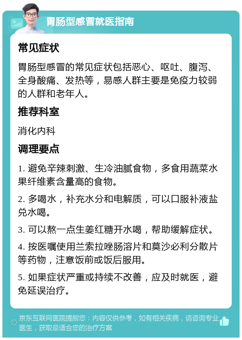 胃肠型感冒就医指南 常见症状 胃肠型感冒的常见症状包括恶心、呕吐、腹泻、全身酸痛、发热等，易感人群主要是免疫力较弱的人群和老年人。 推荐科室 消化内科 调理要点 1. 避免辛辣刺激、生冷油腻食物，多食用蔬菜水果纤维素含量高的食物。 2. 多喝水，补充水分和电解质，可以口服补液盐兑水喝。 3. 可以熬一点生姜红糖开水喝，帮助缓解症状。 4. 按医嘱使用兰索拉唑肠溶片和莫沙必利分散片等药物，注意饭前或饭后服用。 5. 如果症状严重或持续不改善，应及时就医，避免延误治疗。