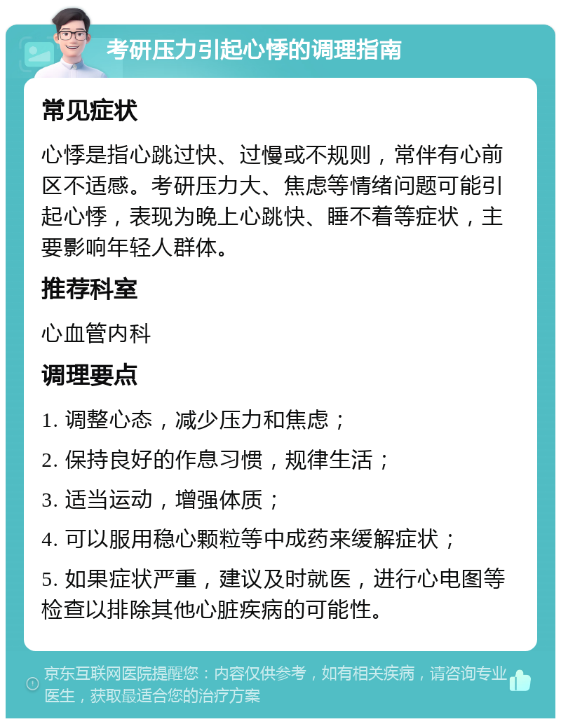 考研压力引起心悸的调理指南 常见症状 心悸是指心跳过快、过慢或不规则，常伴有心前区不适感。考研压力大、焦虑等情绪问题可能引起心悸，表现为晚上心跳快、睡不着等症状，主要影响年轻人群体。 推荐科室 心血管内科 调理要点 1. 调整心态，减少压力和焦虑； 2. 保持良好的作息习惯，规律生活； 3. 适当运动，增强体质； 4. 可以服用稳心颗粒等中成药来缓解症状； 5. 如果症状严重，建议及时就医，进行心电图等检查以排除其他心脏疾病的可能性。