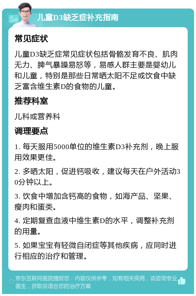 儿童D3缺乏症补充指南 常见症状 儿童D3缺乏症常见症状包括骨骼发育不良、肌肉无力、脾气暴躁易怒等，易感人群主要是婴幼儿和儿童，特别是那些日常晒太阳不足或饮食中缺乏富含维生素D的食物的儿童。 推荐科室 儿科或营养科 调理要点 1. 每天服用5000单位的维生素D3补充剂，晚上服用效果更佳。 2. 多晒太阳，促进钙吸收，建议每天在户外活动30分钟以上。 3. 饮食中增加含钙高的食物，如海产品、坚果、瘦肉和蛋类。 4. 定期复查血液中维生素D的水平，调整补充剂的用量。 5. 如果宝宝有轻微自闭症等其他疾病，应同时进行相应的治疗和管理。