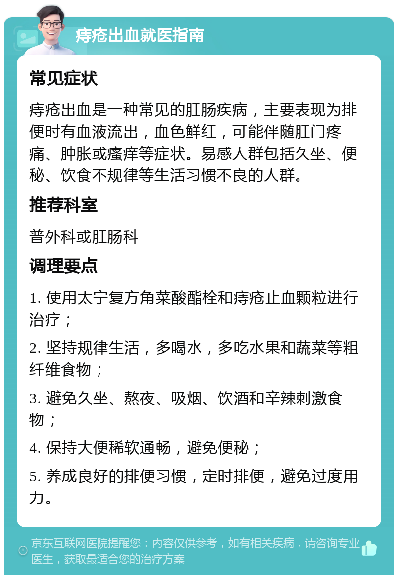 痔疮出血就医指南 常见症状 痔疮出血是一种常见的肛肠疾病，主要表现为排便时有血液流出，血色鲜红，可能伴随肛门疼痛、肿胀或瘙痒等症状。易感人群包括久坐、便秘、饮食不规律等生活习惯不良的人群。 推荐科室 普外科或肛肠科 调理要点 1. 使用太宁复方角菜酸酯栓和痔疮止血颗粒进行治疗； 2. 坚持规律生活，多喝水，多吃水果和蔬菜等粗纤维食物； 3. 避免久坐、熬夜、吸烟、饮酒和辛辣刺激食物； 4. 保持大便稀软通畅，避免便秘； 5. 养成良好的排便习惯，定时排便，避免过度用力。