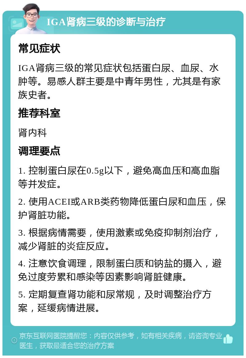 IGA肾病三级的诊断与治疗 常见症状 IGA肾病三级的常见症状包括蛋白尿、血尿、水肿等。易感人群主要是中青年男性，尤其是有家族史者。 推荐科室 肾内科 调理要点 1. 控制蛋白尿在0.5g以下，避免高血压和高血脂等并发症。 2. 使用ACEI或ARB类药物降低蛋白尿和血压，保护肾脏功能。 3. 根据病情需要，使用激素或免疫抑制剂治疗，减少肾脏的炎症反应。 4. 注意饮食调理，限制蛋白质和钠盐的摄入，避免过度劳累和感染等因素影响肾脏健康。 5. 定期复查肾功能和尿常规，及时调整治疗方案，延缓病情进展。