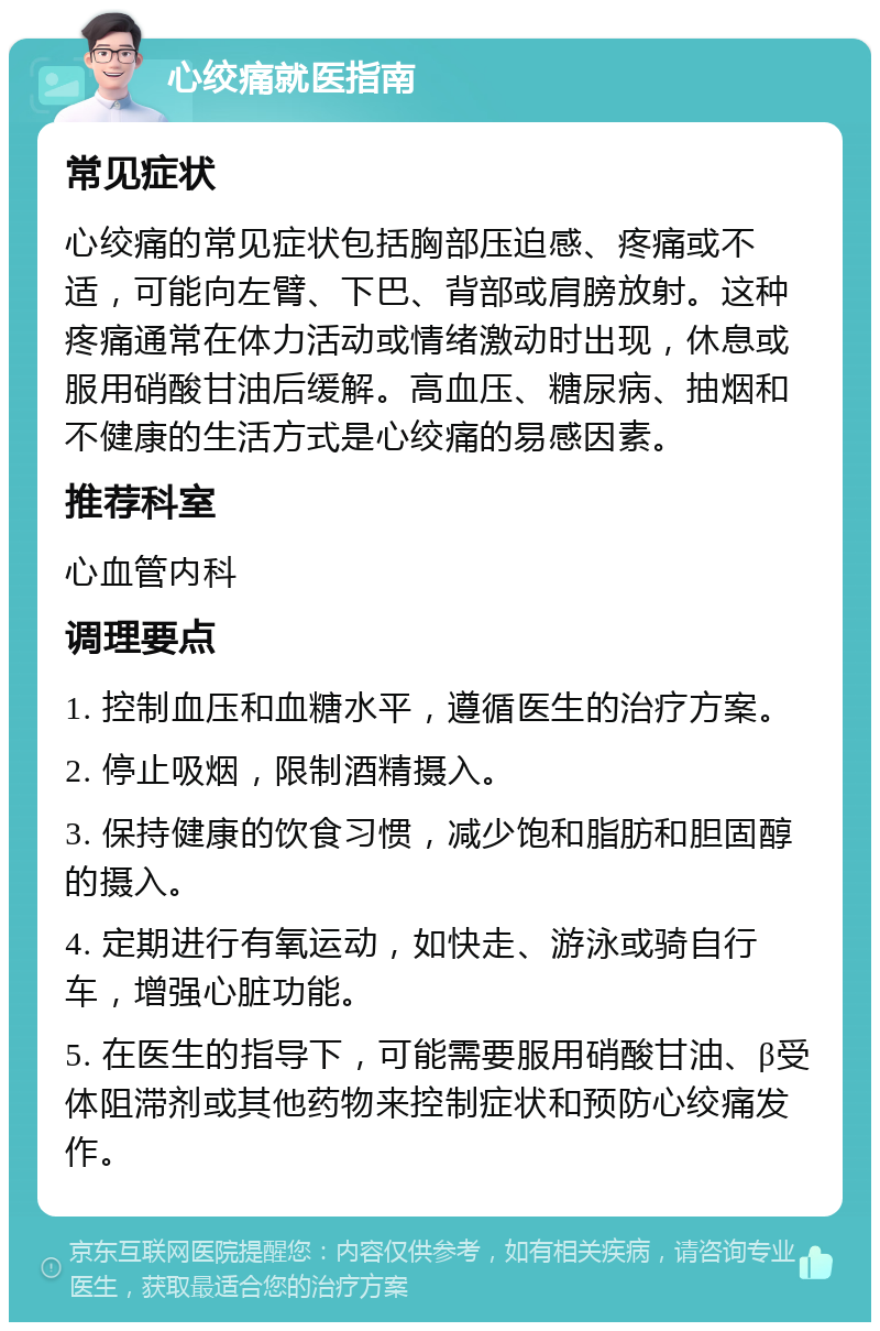 心绞痛就医指南 常见症状 心绞痛的常见症状包括胸部压迫感、疼痛或不适，可能向左臂、下巴、背部或肩膀放射。这种疼痛通常在体力活动或情绪激动时出现，休息或服用硝酸甘油后缓解。高血压、糖尿病、抽烟和不健康的生活方式是心绞痛的易感因素。 推荐科室 心血管内科 调理要点 1. 控制血压和血糖水平，遵循医生的治疗方案。 2. 停止吸烟，限制酒精摄入。 3. 保持健康的饮食习惯，减少饱和脂肪和胆固醇的摄入。 4. 定期进行有氧运动，如快走、游泳或骑自行车，增强心脏功能。 5. 在医生的指导下，可能需要服用硝酸甘油、β受体阻滞剂或其他药物来控制症状和预防心绞痛发作。