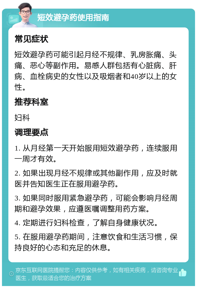 短效避孕药使用指南 常见症状 短效避孕药可能引起月经不规律、乳房胀痛、头痛、恶心等副作用。易感人群包括有心脏病、肝病、血栓病史的女性以及吸烟者和40岁以上的女性。 推荐科室 妇科 调理要点 1. 从月经第一天开始服用短效避孕药，连续服用一周才有效。 2. 如果出现月经不规律或其他副作用，应及时就医并告知医生正在服用避孕药。 3. 如果同时服用紧急避孕药，可能会影响月经周期和避孕效果，应遵医嘱调整用药方案。 4. 定期进行妇科检查，了解自身健康状况。 5. 在服用避孕药期间，注意饮食和生活习惯，保持良好的心态和充足的休息。