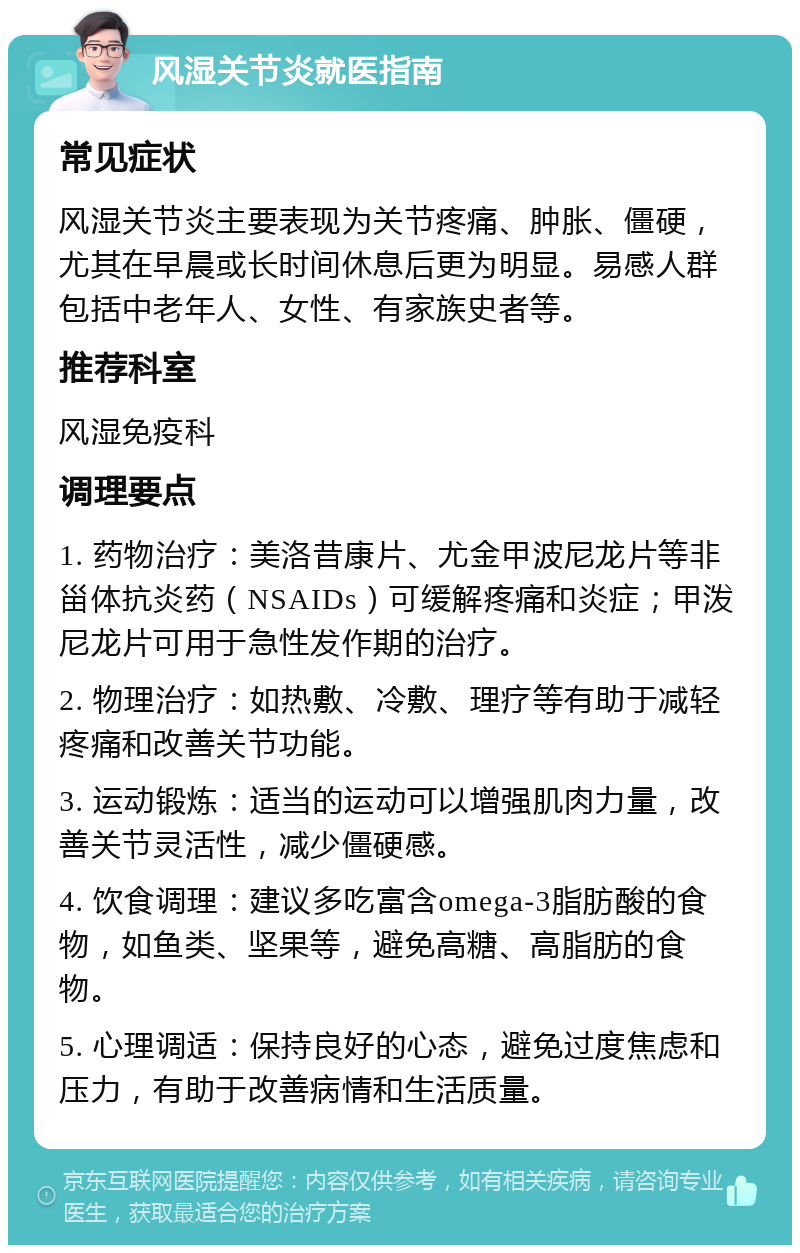 风湿关节炎就医指南 常见症状 风湿关节炎主要表现为关节疼痛、肿胀、僵硬，尤其在早晨或长时间休息后更为明显。易感人群包括中老年人、女性、有家族史者等。 推荐科室 风湿免疫科 调理要点 1. 药物治疗：美洛昔康片、尤金甲波尼龙片等非甾体抗炎药（NSAIDs）可缓解疼痛和炎症；甲泼尼龙片可用于急性发作期的治疗。 2. 物理治疗：如热敷、冷敷、理疗等有助于减轻疼痛和改善关节功能。 3. 运动锻炼：适当的运动可以增强肌肉力量，改善关节灵活性，减少僵硬感。 4. 饮食调理：建议多吃富含omega-3脂肪酸的食物，如鱼类、坚果等，避免高糖、高脂肪的食物。 5. 心理调适：保持良好的心态，避免过度焦虑和压力，有助于改善病情和生活质量。