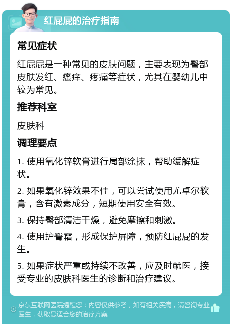 红屁屁的治疗指南 常见症状 红屁屁是一种常见的皮肤问题，主要表现为臀部皮肤发红、瘙痒、疼痛等症状，尤其在婴幼儿中较为常见。 推荐科室 皮肤科 调理要点 1. 使用氧化锌软膏进行局部涂抹，帮助缓解症状。 2. 如果氧化锌效果不佳，可以尝试使用尤卓尔软膏，含有激素成分，短期使用安全有效。 3. 保持臀部清洁干燥，避免摩擦和刺激。 4. 使用护臀霜，形成保护屏障，预防红屁屁的发生。 5. 如果症状严重或持续不改善，应及时就医，接受专业的皮肤科医生的诊断和治疗建议。