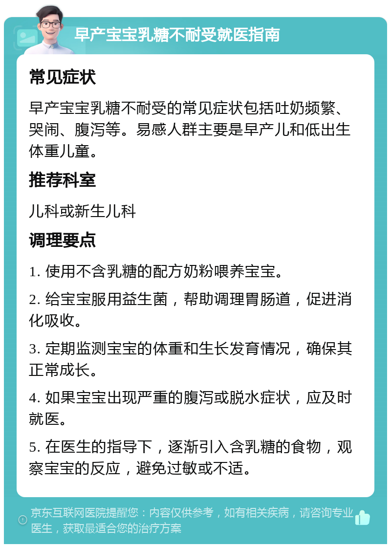 早产宝宝乳糖不耐受就医指南 常见症状 早产宝宝乳糖不耐受的常见症状包括吐奶频繁、哭闹、腹泻等。易感人群主要是早产儿和低出生体重儿童。 推荐科室 儿科或新生儿科 调理要点 1. 使用不含乳糖的配方奶粉喂养宝宝。 2. 给宝宝服用益生菌，帮助调理胃肠道，促进消化吸收。 3. 定期监测宝宝的体重和生长发育情况，确保其正常成长。 4. 如果宝宝出现严重的腹泻或脱水症状，应及时就医。 5. 在医生的指导下，逐渐引入含乳糖的食物，观察宝宝的反应，避免过敏或不适。