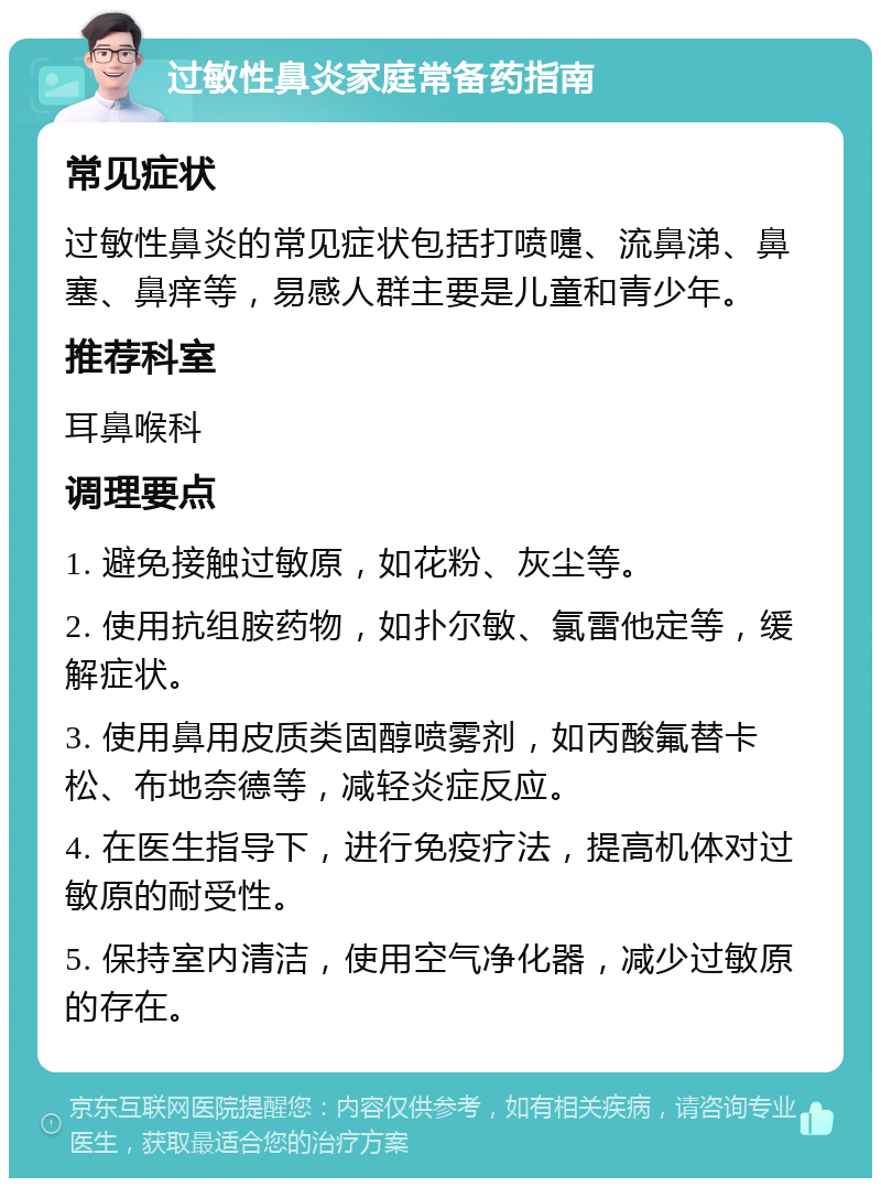 过敏性鼻炎家庭常备药指南 常见症状 过敏性鼻炎的常见症状包括打喷嚏、流鼻涕、鼻塞、鼻痒等，易感人群主要是儿童和青少年。 推荐科室 耳鼻喉科 调理要点 1. 避免接触过敏原，如花粉、灰尘等。 2. 使用抗组胺药物，如扑尔敏、氯雷他定等，缓解症状。 3. 使用鼻用皮质类固醇喷雾剂，如丙酸氟替卡松、布地奈德等，减轻炎症反应。 4. 在医生指导下，进行免疫疗法，提高机体对过敏原的耐受性。 5. 保持室内清洁，使用空气净化器，减少过敏原的存在。