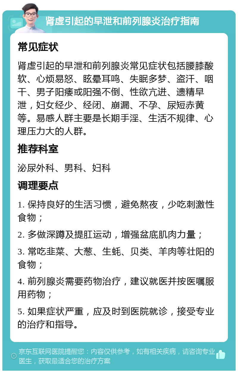 肾虚引起的早泄和前列腺炎治疗指南 常见症状 肾虚引起的早泄和前列腺炎常见症状包括腰膝酸软、心烦易怒、眩晕耳鸣、失眠多梦、盗汗、咽干、男子阳痿或阳强不倒、性欲亢进、遗精早泄，妇女经少、经闭、崩漏、不孕、尿短赤黄等。易感人群主要是长期手淫、生活不规律、心理压力大的人群。 推荐科室 泌尿外科、男科、妇科 调理要点 1. 保持良好的生活习惯，避免熬夜，少吃刺激性食物； 2. 多做深蹲及提肛运动，增强盆底肌肉力量； 3. 常吃韭菜、大葱、生蚝、贝类、羊肉等壮阳的食物； 4. 前列腺炎需要药物治疗，建议就医并按医嘱服用药物； 5. 如果症状严重，应及时到医院就诊，接受专业的治疗和指导。