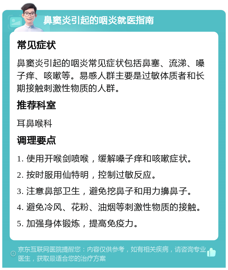 鼻窦炎引起的咽炎就医指南 常见症状 鼻窦炎引起的咽炎常见症状包括鼻塞、流涕、嗓子痒、咳嗽等。易感人群主要是过敏体质者和长期接触刺激性物质的人群。 推荐科室 耳鼻喉科 调理要点 1. 使用开喉剑喷喉，缓解嗓子痒和咳嗽症状。 2. 按时服用仙特明，控制过敏反应。 3. 注意鼻部卫生，避免挖鼻子和用力擤鼻子。 4. 避免冷风、花粉、油烟等刺激性物质的接触。 5. 加强身体锻炼，提高免疫力。