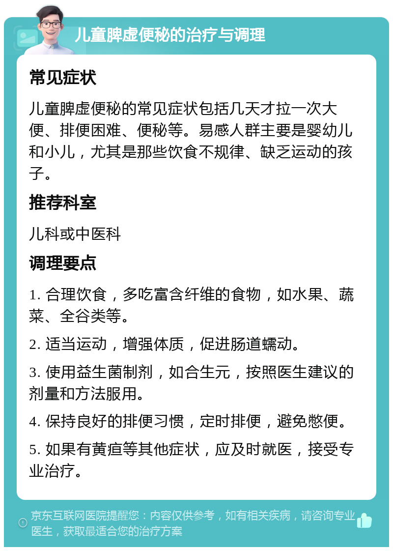 儿童脾虚便秘的治疗与调理 常见症状 儿童脾虚便秘的常见症状包括几天才拉一次大便、排便困难、便秘等。易感人群主要是婴幼儿和小儿，尤其是那些饮食不规律、缺乏运动的孩子。 推荐科室 儿科或中医科 调理要点 1. 合理饮食，多吃富含纤维的食物，如水果、蔬菜、全谷类等。 2. 适当运动，增强体质，促进肠道蠕动。 3. 使用益生菌制剂，如合生元，按照医生建议的剂量和方法服用。 4. 保持良好的排便习惯，定时排便，避免憋便。 5. 如果有黄疸等其他症状，应及时就医，接受专业治疗。