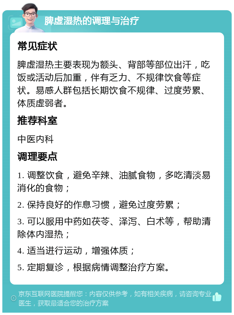 脾虚湿热的调理与治疗 常见症状 脾虚湿热主要表现为额头、背部等部位出汗，吃饭或活动后加重，伴有乏力、不规律饮食等症状。易感人群包括长期饮食不规律、过度劳累、体质虚弱者。 推荐科室 中医内科 调理要点 1. 调整饮食，避免辛辣、油腻食物，多吃清淡易消化的食物； 2. 保持良好的作息习惯，避免过度劳累； 3. 可以服用中药如茯苓、泽泻、白术等，帮助清除体内湿热； 4. 适当进行运动，增强体质； 5. 定期复诊，根据病情调整治疗方案。