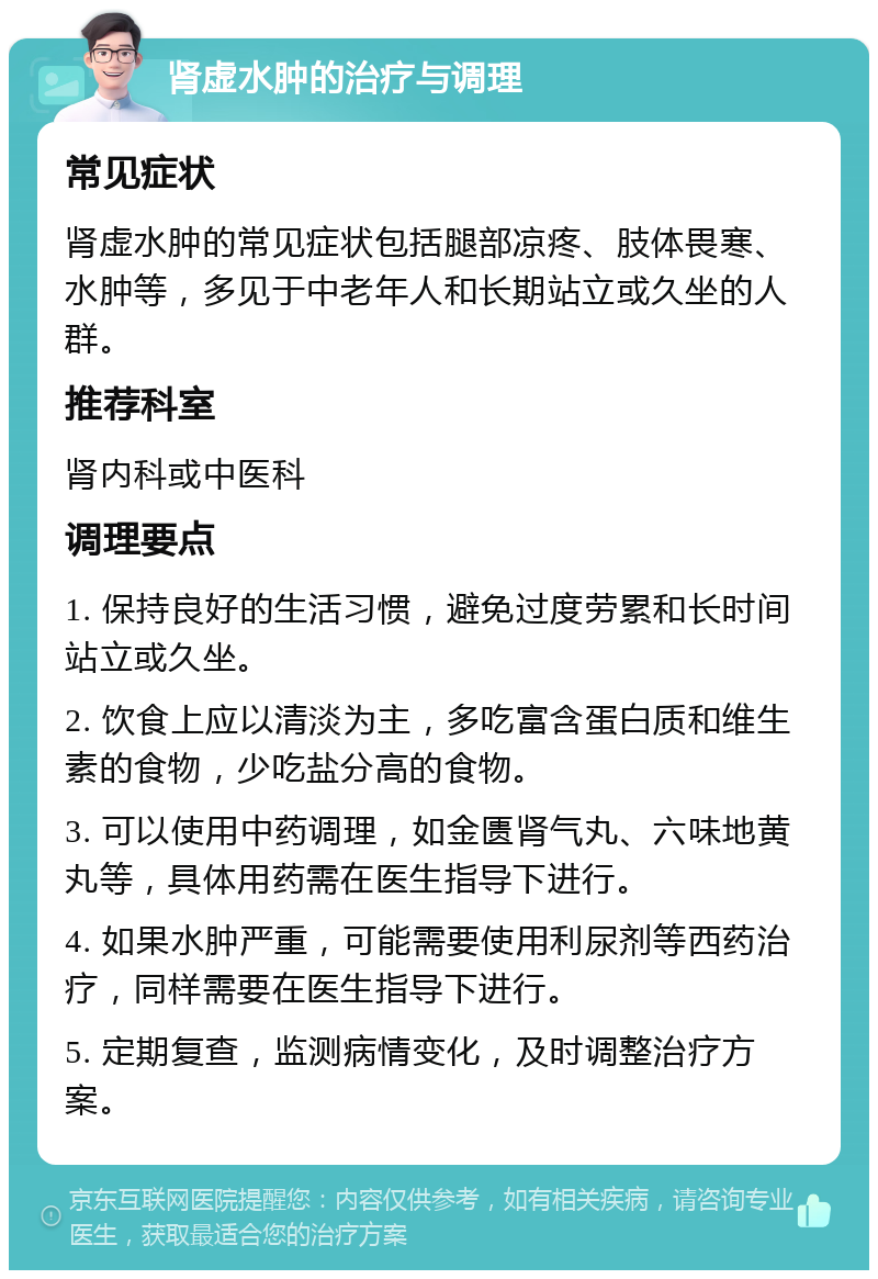 肾虚水肿的治疗与调理 常见症状 肾虚水肿的常见症状包括腿部凉疼、肢体畏寒、水肿等，多见于中老年人和长期站立或久坐的人群。 推荐科室 肾内科或中医科 调理要点 1. 保持良好的生活习惯，避免过度劳累和长时间站立或久坐。 2. 饮食上应以清淡为主，多吃富含蛋白质和维生素的食物，少吃盐分高的食物。 3. 可以使用中药调理，如金匮肾气丸、六味地黄丸等，具体用药需在医生指导下进行。 4. 如果水肿严重，可能需要使用利尿剂等西药治疗，同样需要在医生指导下进行。 5. 定期复查，监测病情变化，及时调整治疗方案。