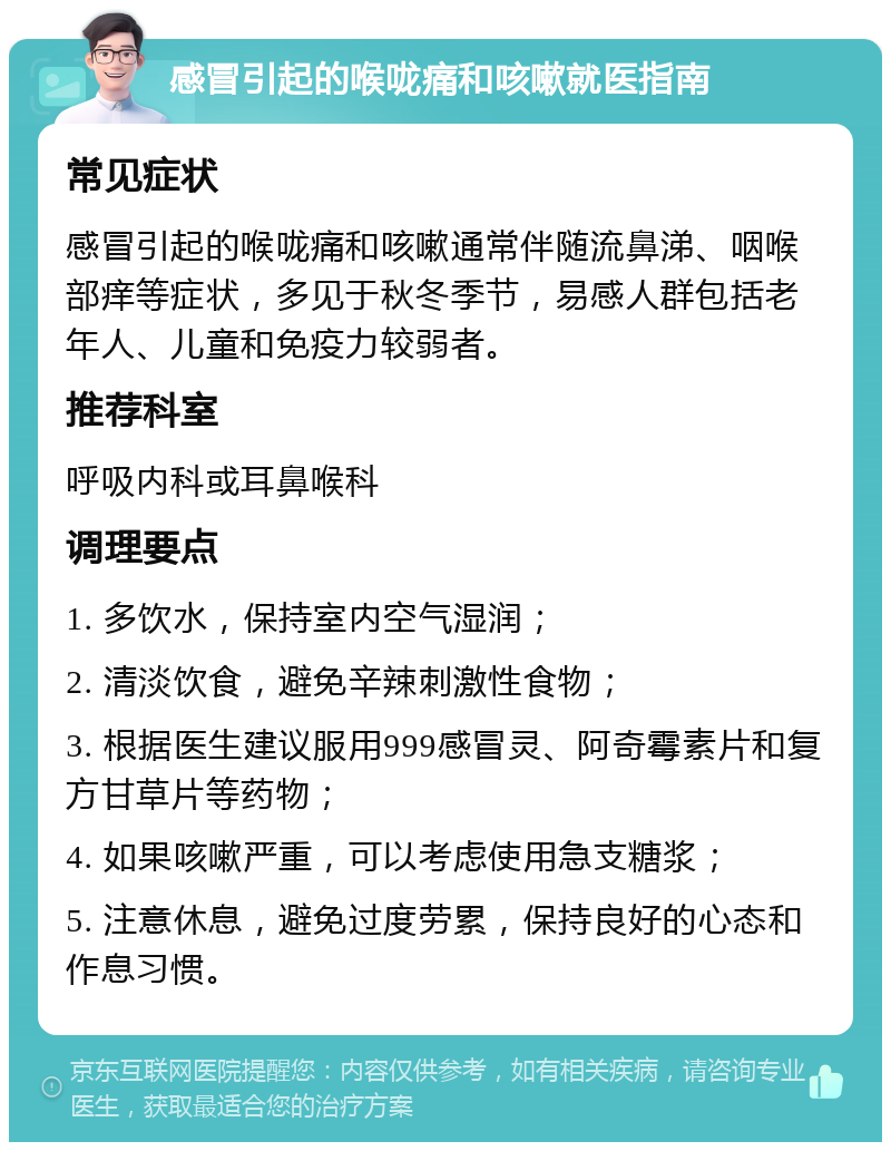 感冒引起的喉咙痛和咳嗽就医指南 常见症状 感冒引起的喉咙痛和咳嗽通常伴随流鼻涕、咽喉部痒等症状，多见于秋冬季节，易感人群包括老年人、儿童和免疫力较弱者。 推荐科室 呼吸内科或耳鼻喉科 调理要点 1. 多饮水，保持室内空气湿润； 2. 清淡饮食，避免辛辣刺激性食物； 3. 根据医生建议服用999感冒灵、阿奇霉素片和复方甘草片等药物； 4. 如果咳嗽严重，可以考虑使用急支糖浆； 5. 注意休息，避免过度劳累，保持良好的心态和作息习惯。