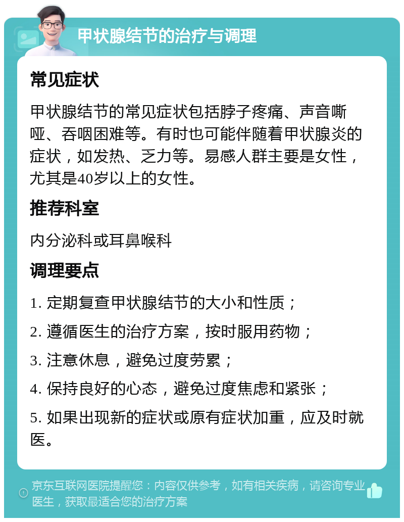 甲状腺结节的治疗与调理 常见症状 甲状腺结节的常见症状包括脖子疼痛、声音嘶哑、吞咽困难等。有时也可能伴随着甲状腺炎的症状，如发热、乏力等。易感人群主要是女性，尤其是40岁以上的女性。 推荐科室 内分泌科或耳鼻喉科 调理要点 1. 定期复查甲状腺结节的大小和性质； 2. 遵循医生的治疗方案，按时服用药物； 3. 注意休息，避免过度劳累； 4. 保持良好的心态，避免过度焦虑和紧张； 5. 如果出现新的症状或原有症状加重，应及时就医。