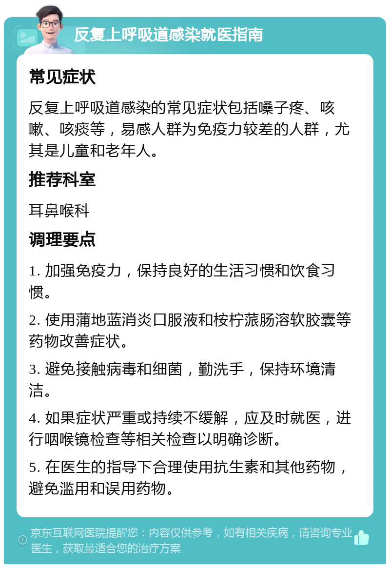 反复上呼吸道感染就医指南 常见症状 反复上呼吸道感染的常见症状包括嗓子疼、咳嗽、咳痰等，易感人群为免疫力较差的人群，尤其是儿童和老年人。 推荐科室 耳鼻喉科 调理要点 1. 加强免疫力，保持良好的生活习惯和饮食习惯。 2. 使用蒲地蓝消炎口服液和桉柠蒎肠溶软胶囊等药物改善症状。 3. 避免接触病毒和细菌，勤洗手，保持环境清洁。 4. 如果症状严重或持续不缓解，应及时就医，进行咽喉镜检查等相关检查以明确诊断。 5. 在医生的指导下合理使用抗生素和其他药物，避免滥用和误用药物。