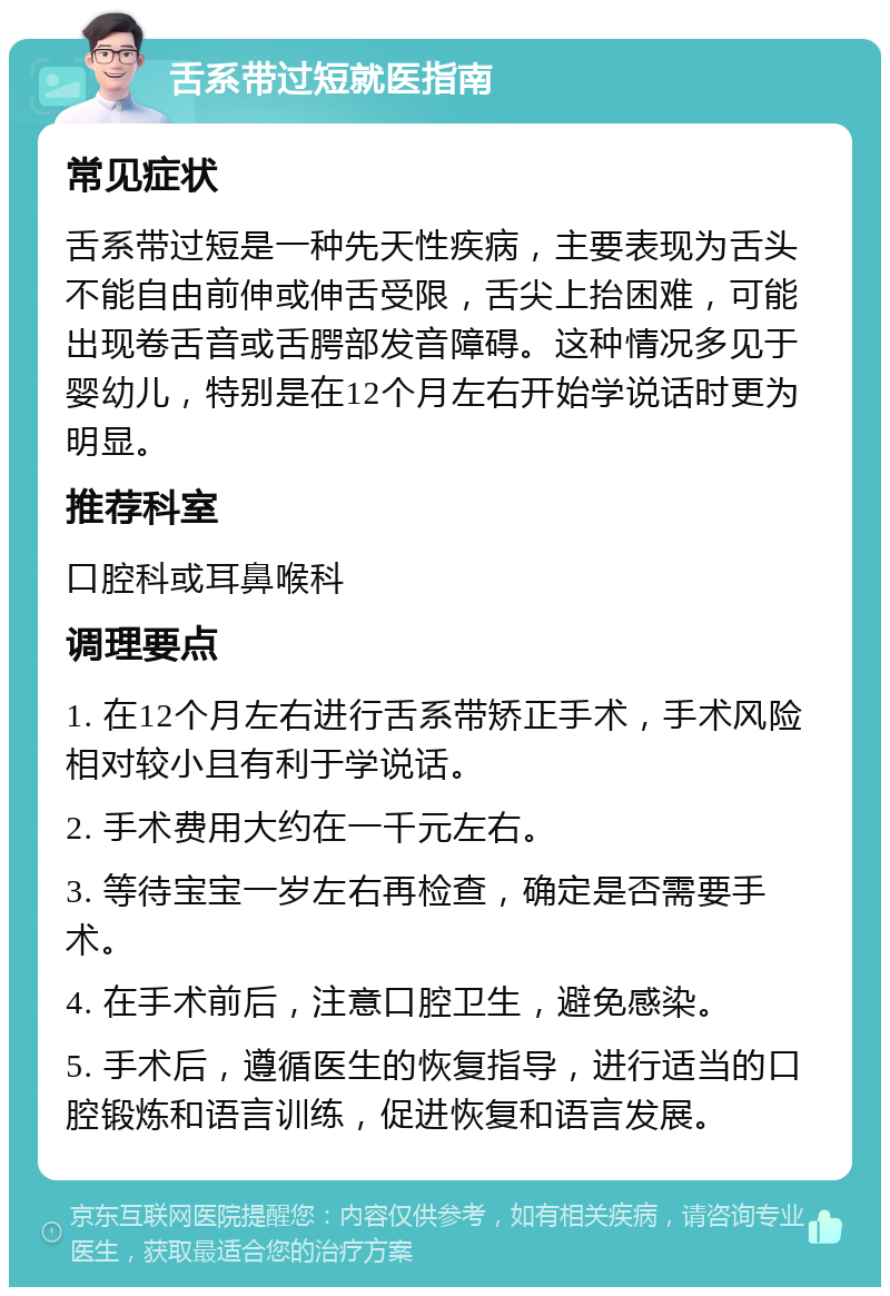 舌系带过短就医指南 常见症状 舌系带过短是一种先天性疾病，主要表现为舌头不能自由前伸或伸舌受限，舌尖上抬困难，可能出现卷舌音或舌腭部发音障碍。这种情况多见于婴幼儿，特别是在12个月左右开始学说话时更为明显。 推荐科室 口腔科或耳鼻喉科 调理要点 1. 在12个月左右进行舌系带矫正手术，手术风险相对较小且有利于学说话。 2. 手术费用大约在一千元左右。 3. 等待宝宝一岁左右再检查，确定是否需要手术。 4. 在手术前后，注意口腔卫生，避免感染。 5. 手术后，遵循医生的恢复指导，进行适当的口腔锻炼和语言训练，促进恢复和语言发展。