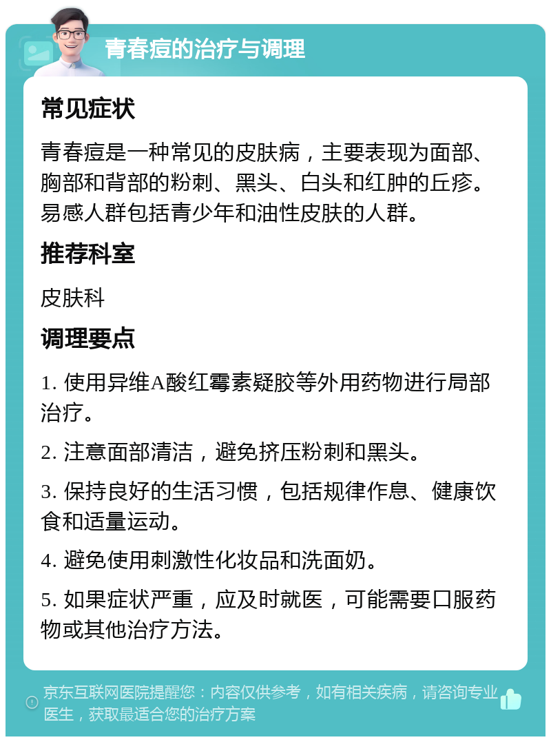 青春痘的治疗与调理 常见症状 青春痘是一种常见的皮肤病，主要表现为面部、胸部和背部的粉刺、黑头、白头和红肿的丘疹。易感人群包括青少年和油性皮肤的人群。 推荐科室 皮肤科 调理要点 1. 使用异维A酸红霉素疑胶等外用药物进行局部治疗。 2. 注意面部清洁，避免挤压粉刺和黑头。 3. 保持良好的生活习惯，包括规律作息、健康饮食和适量运动。 4. 避免使用刺激性化妆品和洗面奶。 5. 如果症状严重，应及时就医，可能需要口服药物或其他治疗方法。