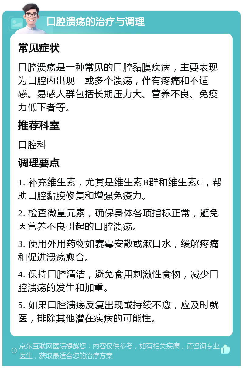 口腔溃疡的治疗与调理 常见症状 口腔溃疡是一种常见的口腔黏膜疾病，主要表现为口腔内出现一或多个溃疡，伴有疼痛和不适感。易感人群包括长期压力大、营养不良、免疫力低下者等。 推荐科室 口腔科 调理要点 1. 补充维生素，尤其是维生素B群和维生素C，帮助口腔黏膜修复和增强免疫力。 2. 检查微量元素，确保身体各项指标正常，避免因营养不良引起的口腔溃疡。 3. 使用外用药物如赛霉安散或漱口水，缓解疼痛和促进溃疡愈合。 4. 保持口腔清洁，避免食用刺激性食物，减少口腔溃疡的发生和加重。 5. 如果口腔溃疡反复出现或持续不愈，应及时就医，排除其他潜在疾病的可能性。