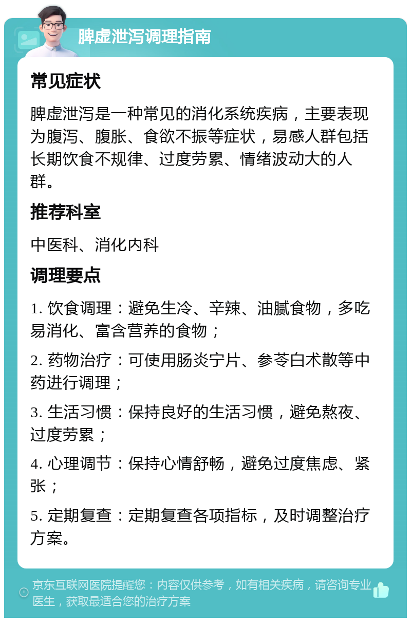 脾虚泄泻调理指南 常见症状 脾虚泄泻是一种常见的消化系统疾病，主要表现为腹泻、腹胀、食欲不振等症状，易感人群包括长期饮食不规律、过度劳累、情绪波动大的人群。 推荐科室 中医科、消化内科 调理要点 1. 饮食调理：避免生冷、辛辣、油腻食物，多吃易消化、富含营养的食物； 2. 药物治疗：可使用肠炎宁片、参苓白术散等中药进行调理； 3. 生活习惯：保持良好的生活习惯，避免熬夜、过度劳累； 4. 心理调节：保持心情舒畅，避免过度焦虑、紧张； 5. 定期复查：定期复查各项指标，及时调整治疗方案。